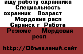 ищу работу охранника › Специальность ­ охранник › Возраст ­ 61 - Мордовия респ., Саранск г. Работа » Резюме   . Мордовия респ.